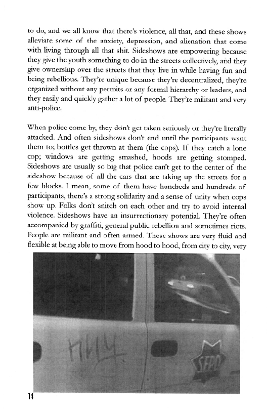 to do, and we all know that there’ violence, all that, and these shows
alleviate some of the anxiety, depression, and alienation that come
with living through all that shit. Sideshows are empowering because
they give the youth something to do in the streets collectively, and they
give ownership over the streets that they live in while having fun and
being rebellious, They’te unique because they're decentralized, they're
organized without any permits or any formel hierarchy or leaders, and
they easily and quickly gather a lot of people. They're militant and very
anti-police,

Whea police come by, they don't get taken seriously or they're literally
attacked. And often sideshews don't end until the patticipants want
them to; bottles get thrown at them (the cops). If they catch a lone
cop; windows are getting smashed, hoods are getting stomped.
Sideshows are usually so big that police can’t get to the center of the
sideshow because of all the cats that ae hing up the streets for a
few blocks. I mean, some of them have hundreds and hundreds of
participants, there's a strong solidarity and a sense of unity whea cops
show up. Folks dont snitch on each other and try to avoid internal
violence. Sideshows have an insutrectionary potential. They're often
accompanied by graffiti, general public rebellion and sometimes riots.
People are militant and often armed. These shows are very fluid and
flexible at being able to move from hood to hood, from city to city, very

   
